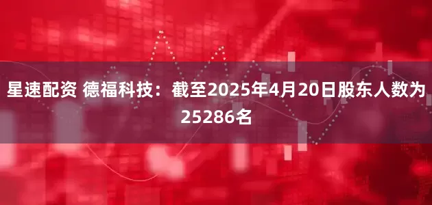 星速配资 德福科技：截至2025年4月20日股东人数为25286名