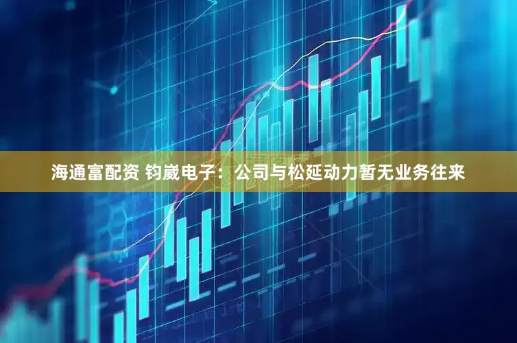 海通富配资 钧崴电子：公司与松延动力暂无业务往来
