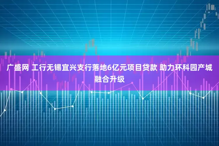 广盛网 工行无锡宜兴支行落地6亿元项目贷款 助力环科园产城融合升级