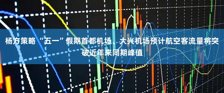杨方策略 “五一”假期首都机场、大兴机场预计航空客流量将突破近年来同期峰值