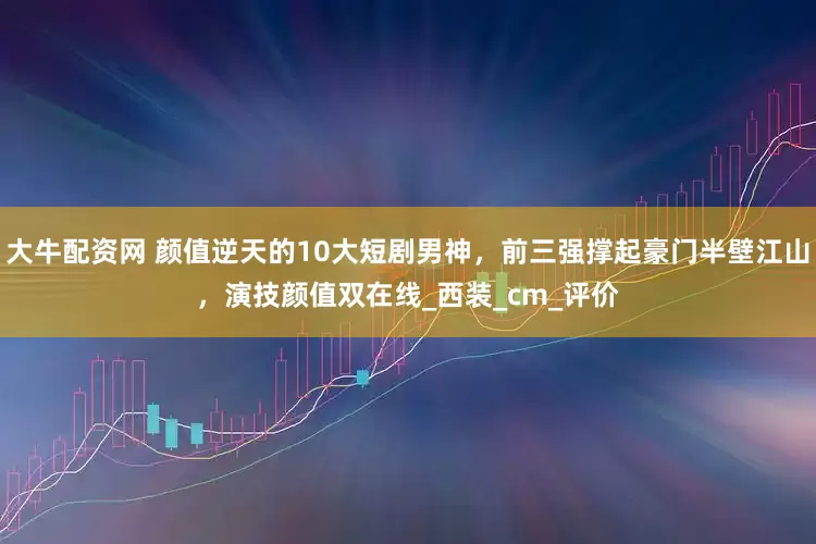 大牛配资网 颜值逆天的10大短剧男神，前三强撑起豪门半壁江山，演技颜值双在线_西装_cm_评价