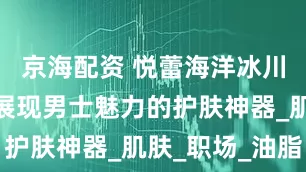 京海配资 悦蕾海洋冰川水凝露：展现男士魅力的护肤神器_肌肤_职场_油脂