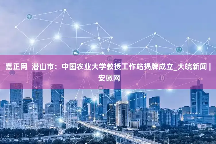嘉正网  潜山市：中国农业大学教授工作站揭牌成立_大皖新闻 | 安徽网