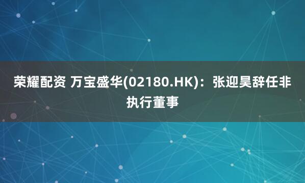 荣耀配资 万宝盛华(02180.HK)：张迎昊辞任非执行董事