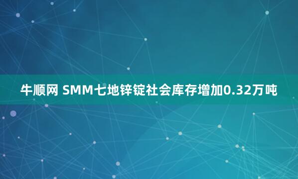 牛顺网 SMM七地锌锭社会库存增加0.32万吨