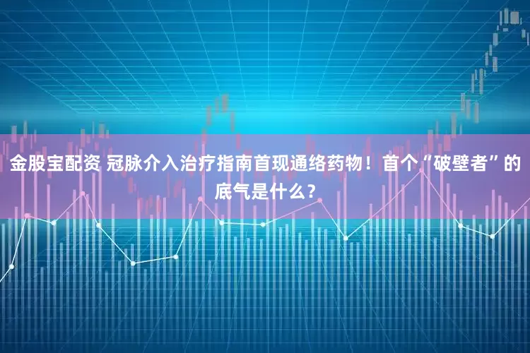 金股宝配资 冠脉介入治疗指南首现通络药物！首个“破壁者”的底气是什么？