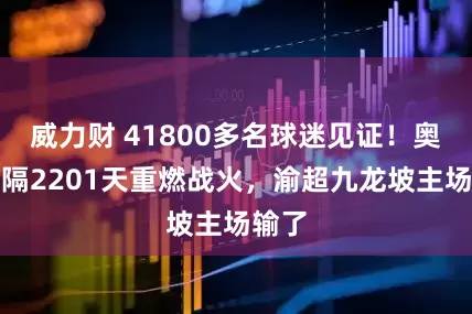 威力财 41800多名球迷见证！奥体时隔2201天重燃战火，渝超九龙坡主场输了
