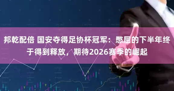 邦乾配倍 国安夺得足协杯冠军：憋屈的下半年终于得到释放，期待2026赛季的崛起