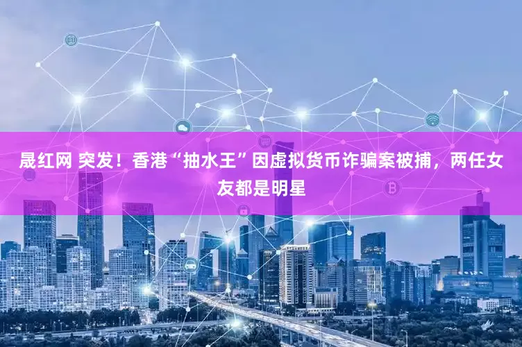 晟红网 突发！香港“抽水王”因虚拟货币诈骗案被捕，两任女友都是明星