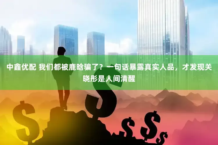 中鑫优配 我们都被鹿晗骗了？一句话暴露真实人品，才发现关晓彤是人间清醒