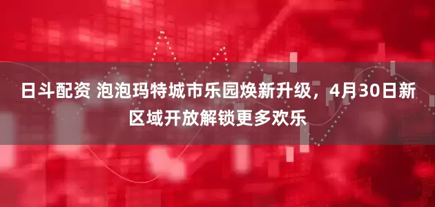 日斗配资 泡泡玛特城市乐园焕新升级，4月30日新区域开放解锁更多欢乐