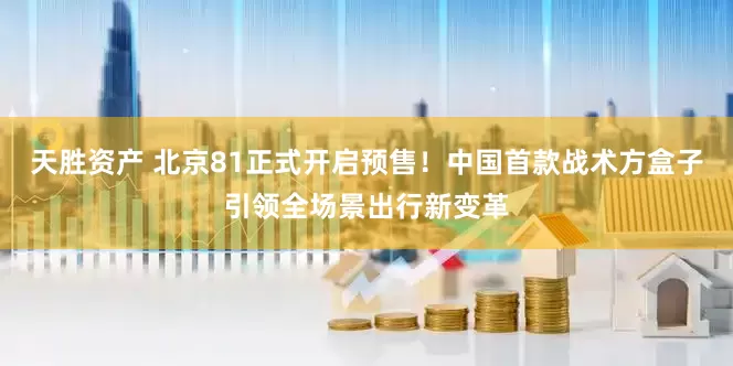 天胜资产 北京81正式开启预售！中国首款战术方盒子引领全场景出行新变革